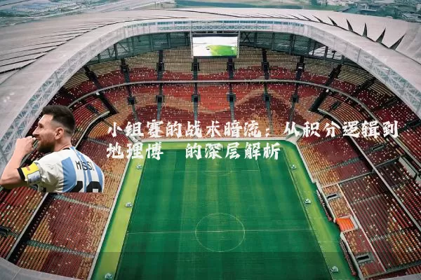 小组赛的战术暗流：从积分逻辑到地理博弈的深层解析