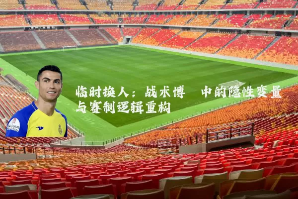 临时换人：战术博弈中的隐性变量与赛制逻辑重构